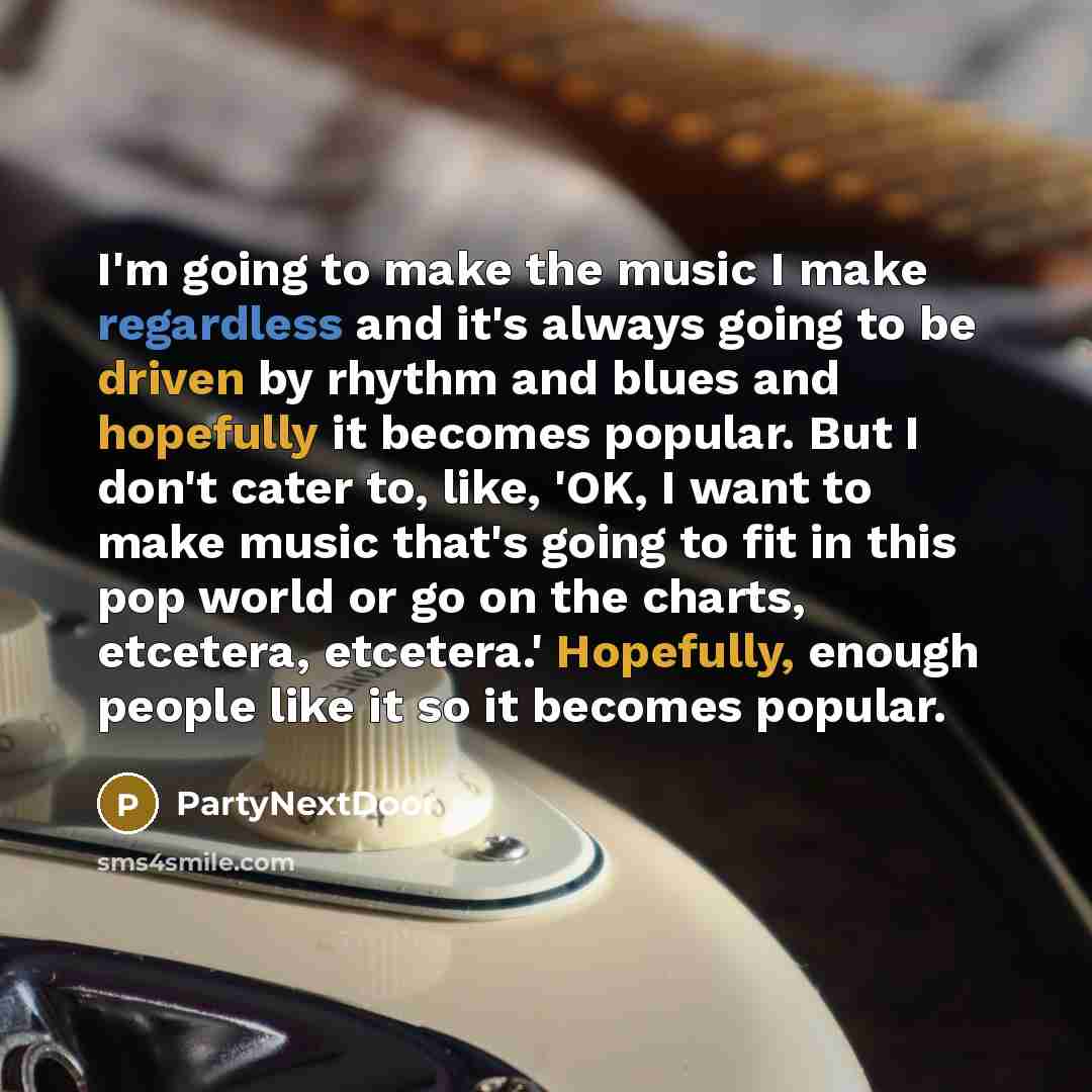 “I'm going to make the music I make regardless and it's always going to be driven by rhythm and blues and hopefully it becomes popular. But I don't cater to, like, 'OK, I want to make music that's going to fit in this pop world or go on the charts, etcetera, etcetera.' Hopefully, enough people like…” quote by PartyNextDoor