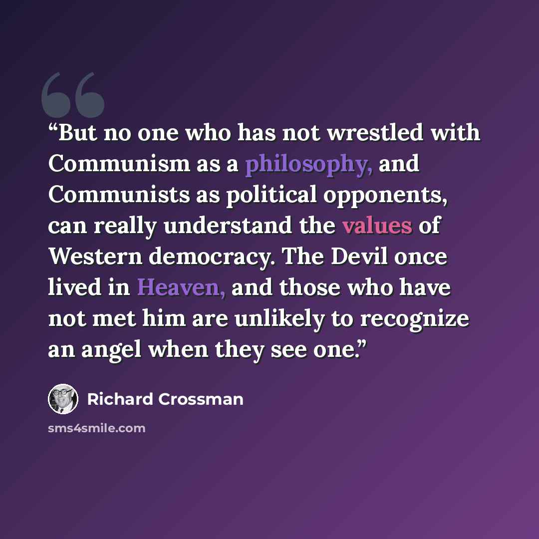 “But no one who has not wrestled with Communism as a philosophy, and Communists as political opponents, can really understand the values of Western democracy. The Devil once lived in Heaven, and those who have not met him are unlikely to recognize an angel when they see one.” quote by Richard Crossman