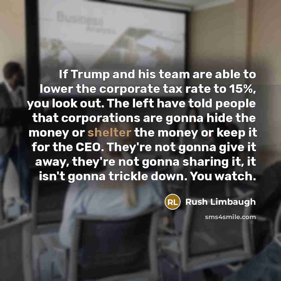 “If Trump and his team are able to lower the corporate tax rate to 15%, you look out. The left have told people that corporations are gonna hide the money or shelter the money or keep it for the CEO. They're not gonna give it away, they're not gonna sharing it, it isn't gonna trickle down. You watch.” quote by Rush Limbaugh