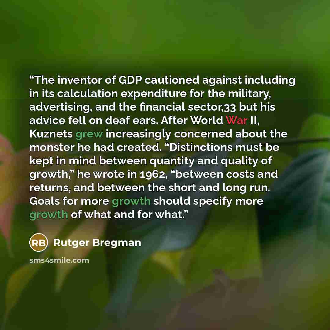 “The inventor of GDP cautioned against including in its calculation expenditure for the military, advertising, and the financial sector,33 but his advice fell on deaf ears. After World War II, Kuznets grew increasingly concerned about the monster he had created. “Distinctions must be kept in mind…” quote by Rutger Bregman
