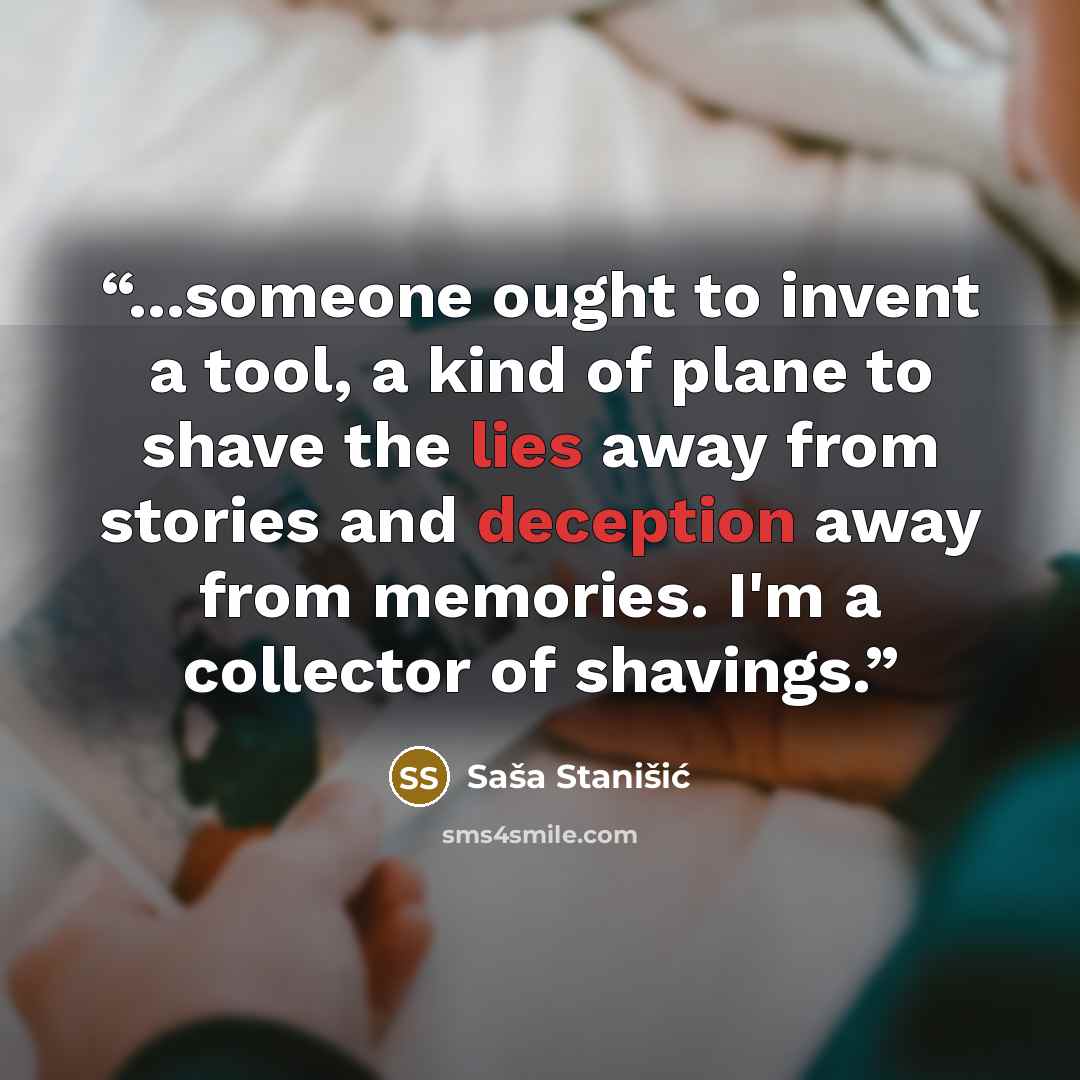 “...someone ought to invent a tool, a kind of plane to shave the lies away from stories and deception away from memories. I'm a collector of shavings.” quote by Saša Stanišić