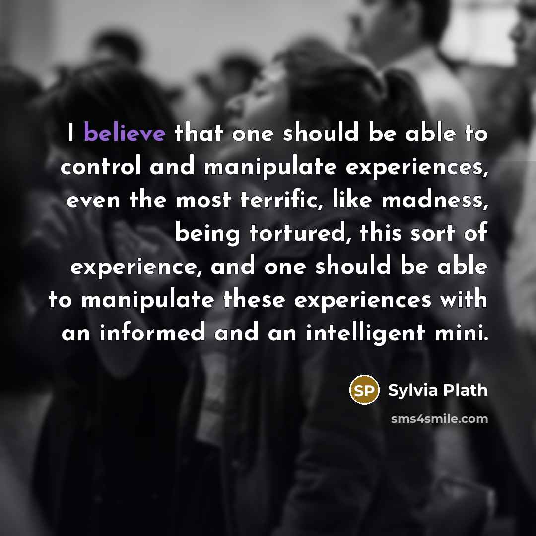 “I believe that one should be able to control and manipulate experiences, even the most terrific, like madness, being tortured, this sort of experience, and one should be able to manipulate these experiences with an informed and an intelligent mini.” quote by Sylvia Plath