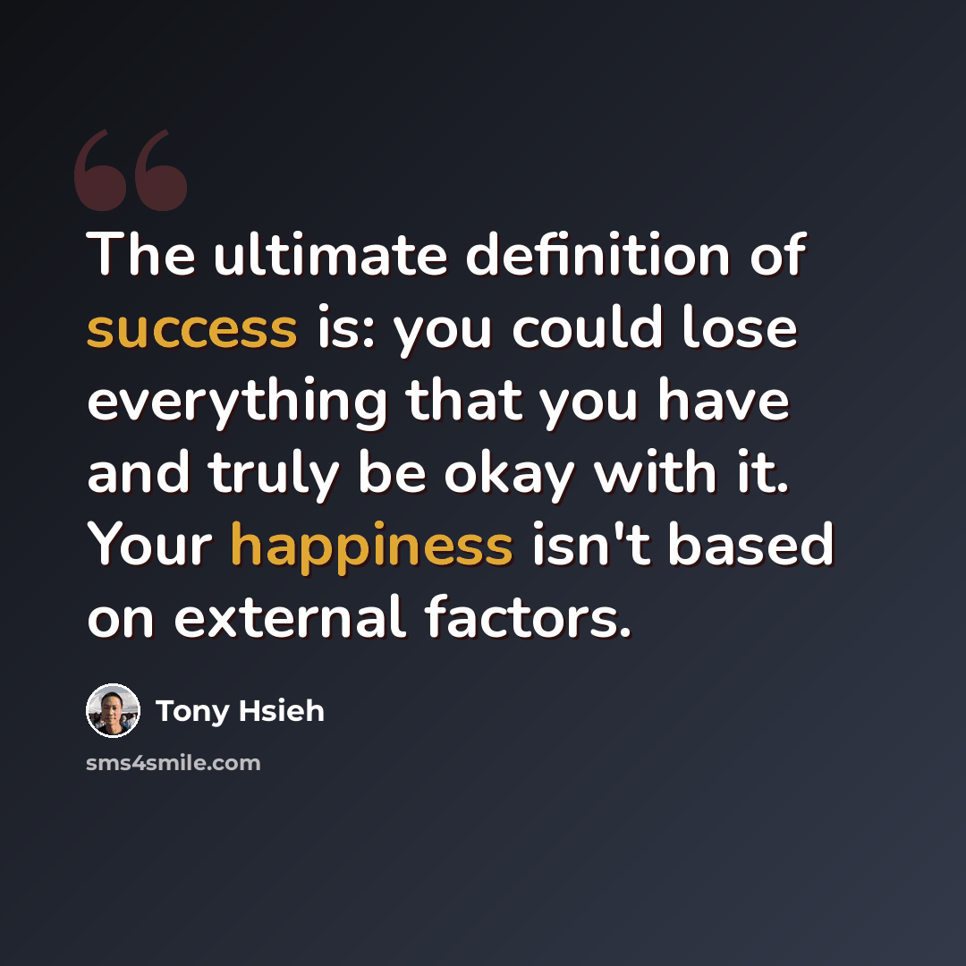 “The ultimate definition of success is: you could lose everything that you have and truly be okay with it. Your happiness isn't based on external factors.” quote by Tony Hsieh