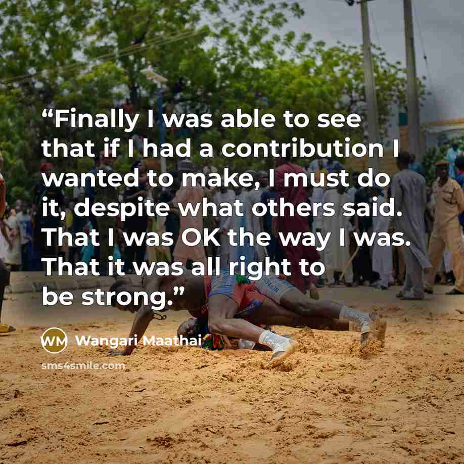 “Finally I was able to see that if I had a contribution I wanted to make, I must do it, despite what others said. That I was OK the way I was. That it was all right to be strong.” quote by Wangari Maathai