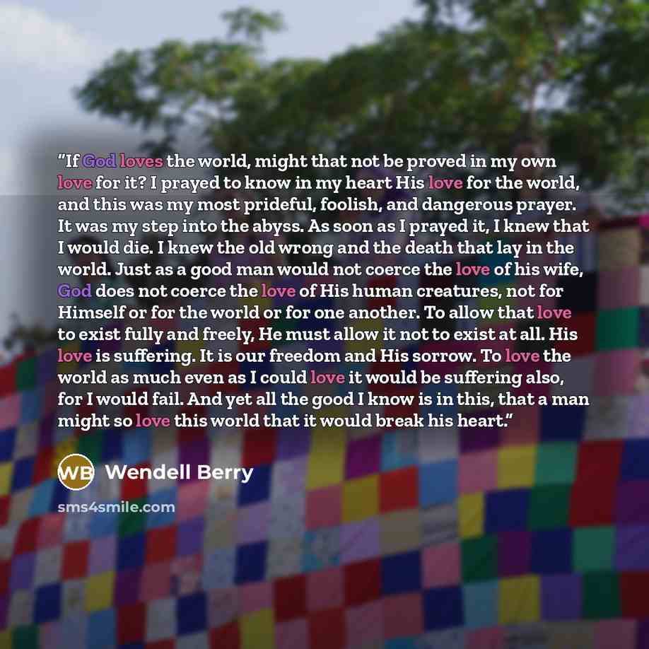 “If God loves the world, might that not be proved in my own love for it? I prayed to know in my heart His love for the world, and this was my most prideful, foolish, and dangerous prayer. It was my step into the abyss. As soon as I prayed it, I knew that I would die. I knew the old wrong and the…” quote by Wendell Berry