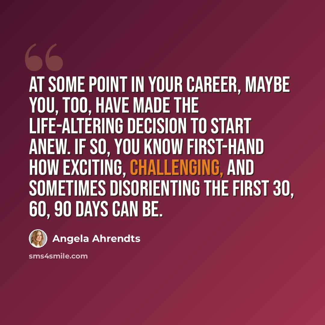 “At some point in your career, maybe you, too, have made the life-altering decision to start anew. If so, you know first-hand how exciting, challenging, and sometimes disorienting the first 30, 60, 90 days can be.” quote by Angela Ahrendts