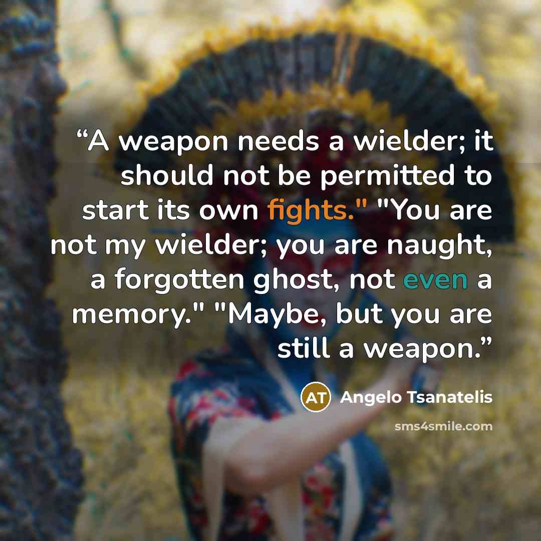 “A weapon needs a wielder; it should not be permitted to start its own fights." "You are not my wielder; you are naught, a forgotten ghost, not even a memory." "Maybe, but you are still a weapon.” quote by Angelo Tsanatelis