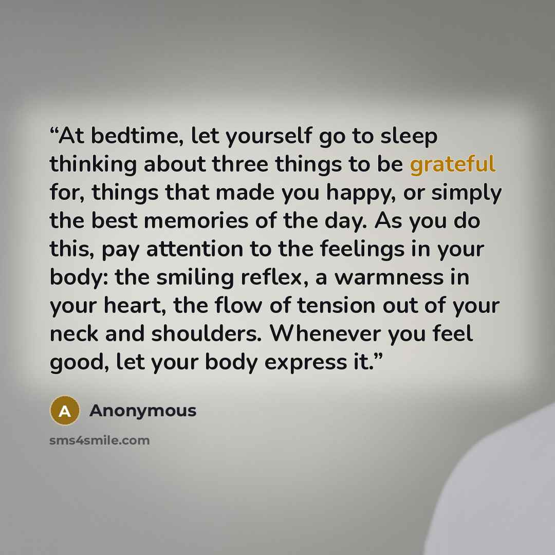 “At bedtime, let yourself go to sleep thinking about three things to be grateful for, things that made you happy, or simply the best memories of the day. As you do this, pay attention to the feelings in your body: the smiling reflex, a warmness in your heart, the flow of tension out of your neck…” quote by Anonymous