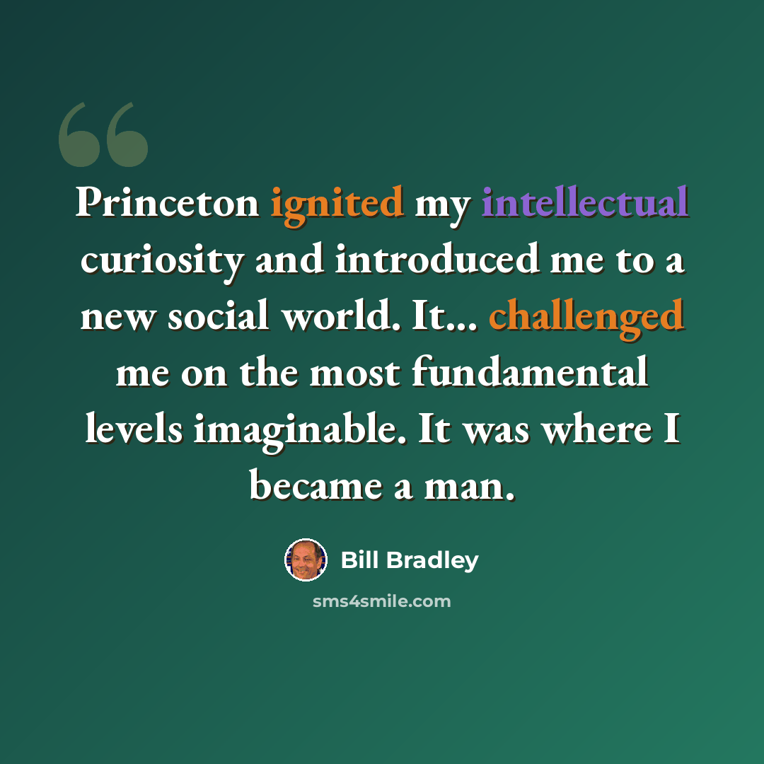 “Princeton ignited my intellectual curiosity and introduced me to a new social world. It... challenged me on the most fundamental levels imaginable. It was where I became a man.” quote by Bill Bradley