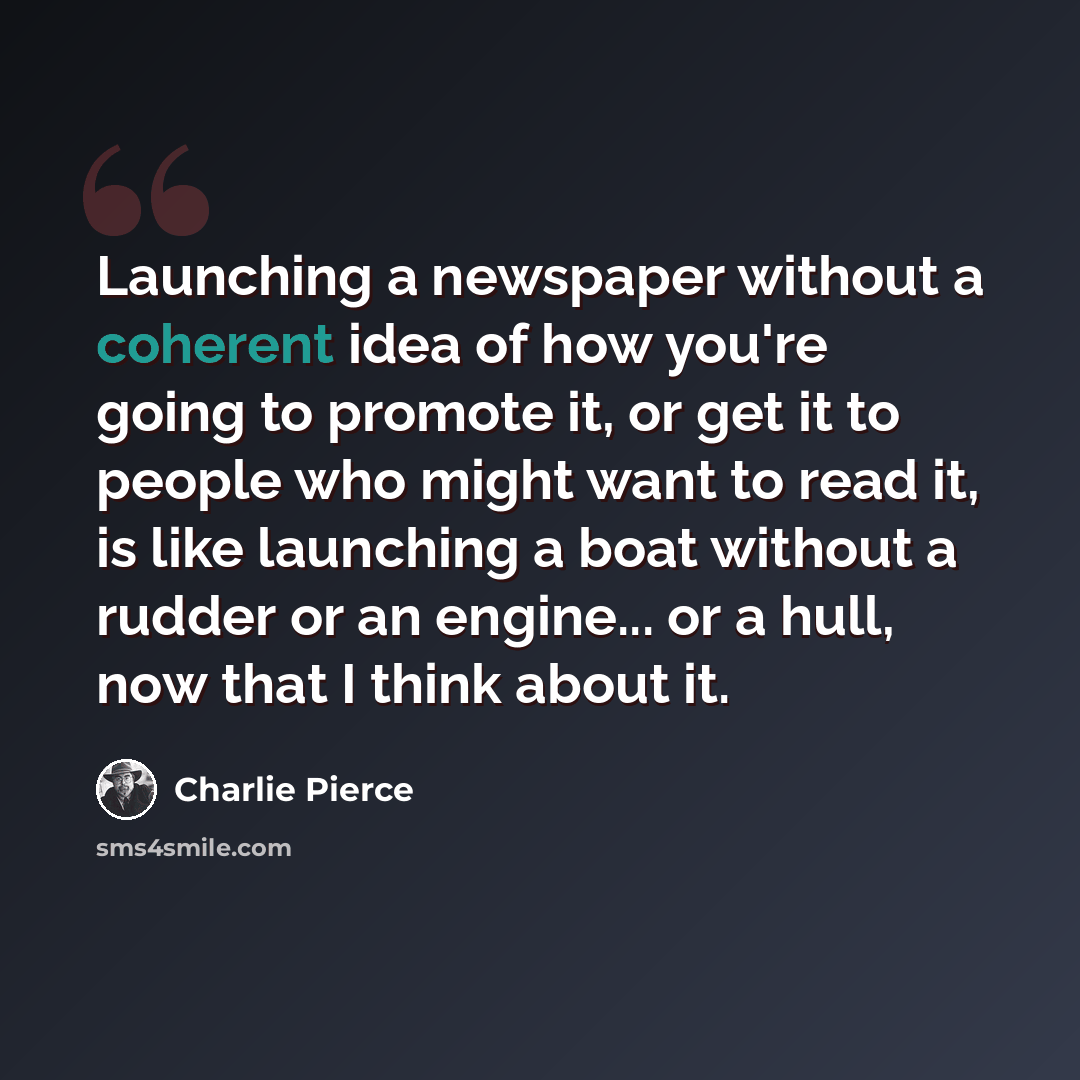 “Launching a newspaper without a coherent idea of how you're going to promote it, or get it to people who might want to read it, is like launching a boat without a rudder or an engine... or a hull, now that I think about it.” quote by Charlie Pierce