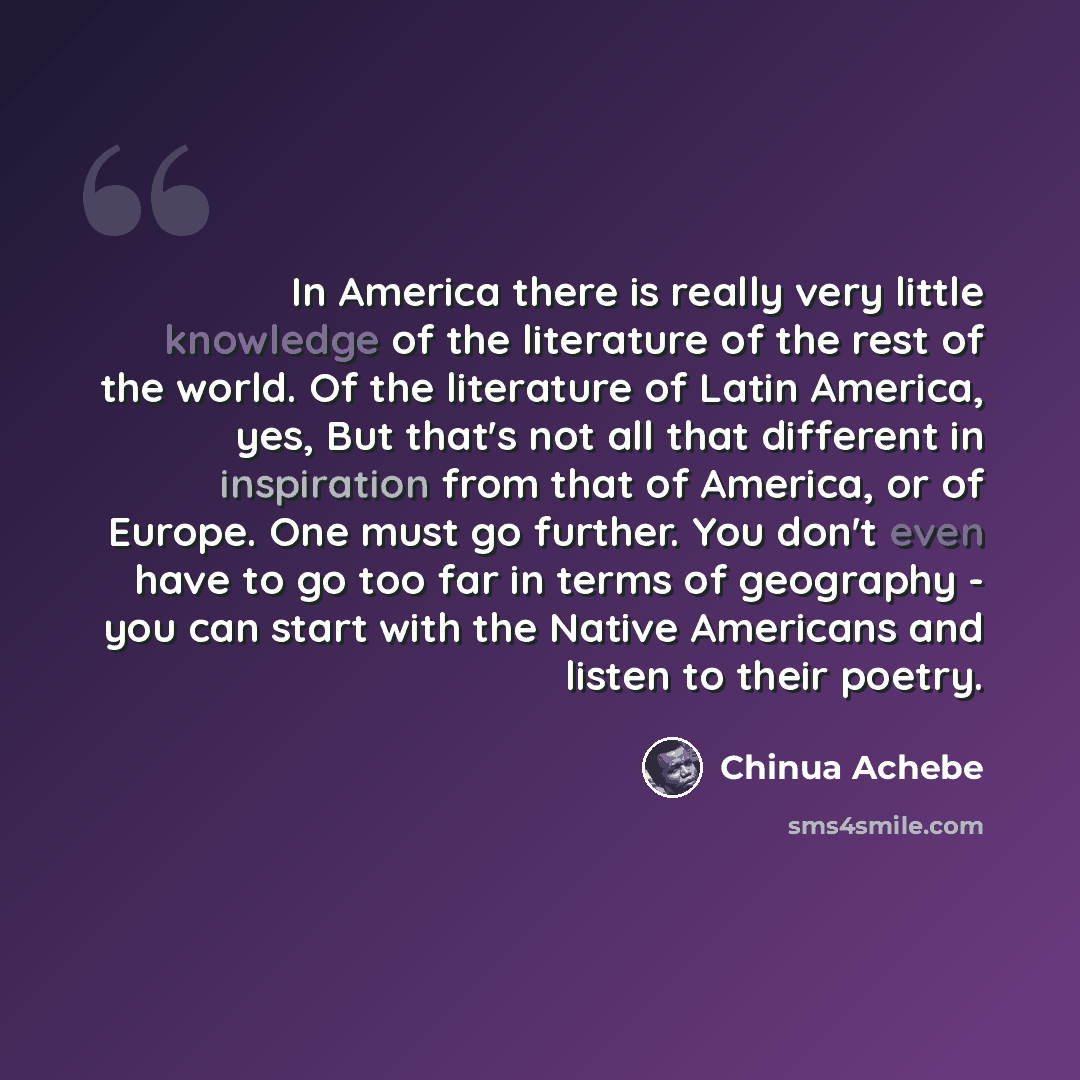 “In America there is really very little knowledge of the literature of the rest of the world. Of the literature of Latin America, yes, But that's not all that different in inspiration from that of America, or of Europe. One must go further. You don't even have to go too far in terms of geography…” quote by Chinua Achebe