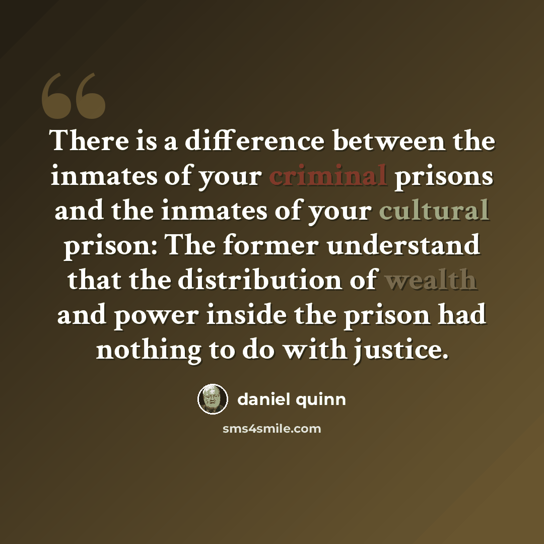 “There is a difference between the inmates of your criminal prisons and the inmates of your cultural prison: The former understand that the distribution of wealth and power inside the prison had nothing to do with justice.” quote by Daniel Quinn