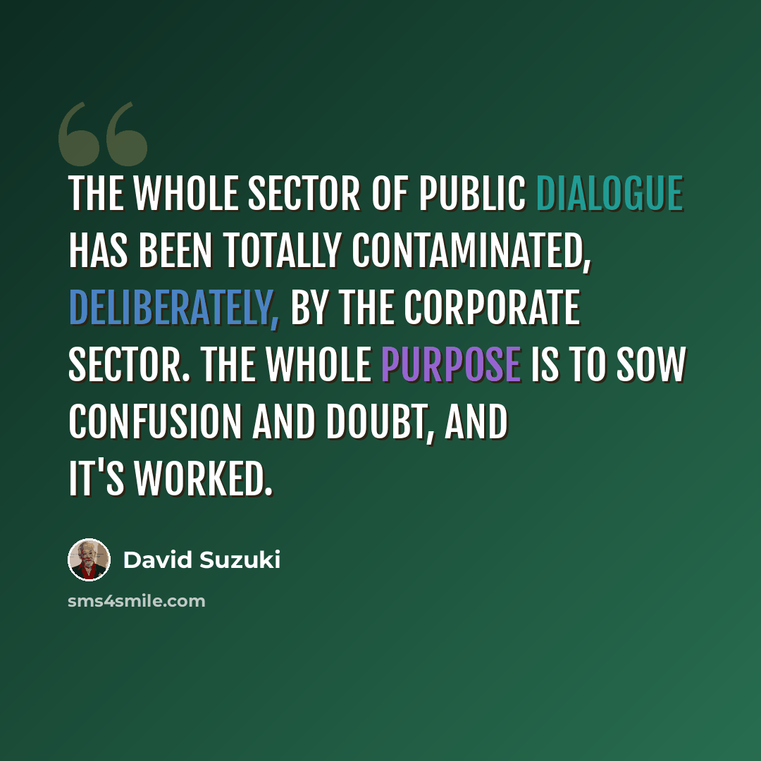 “The whole sector of public dialogue has been totally contaminated, deliberately, by the corporate sector. The whole purpose is to sow confusion and doubt, and it's worked.” quote by David Suzuki
