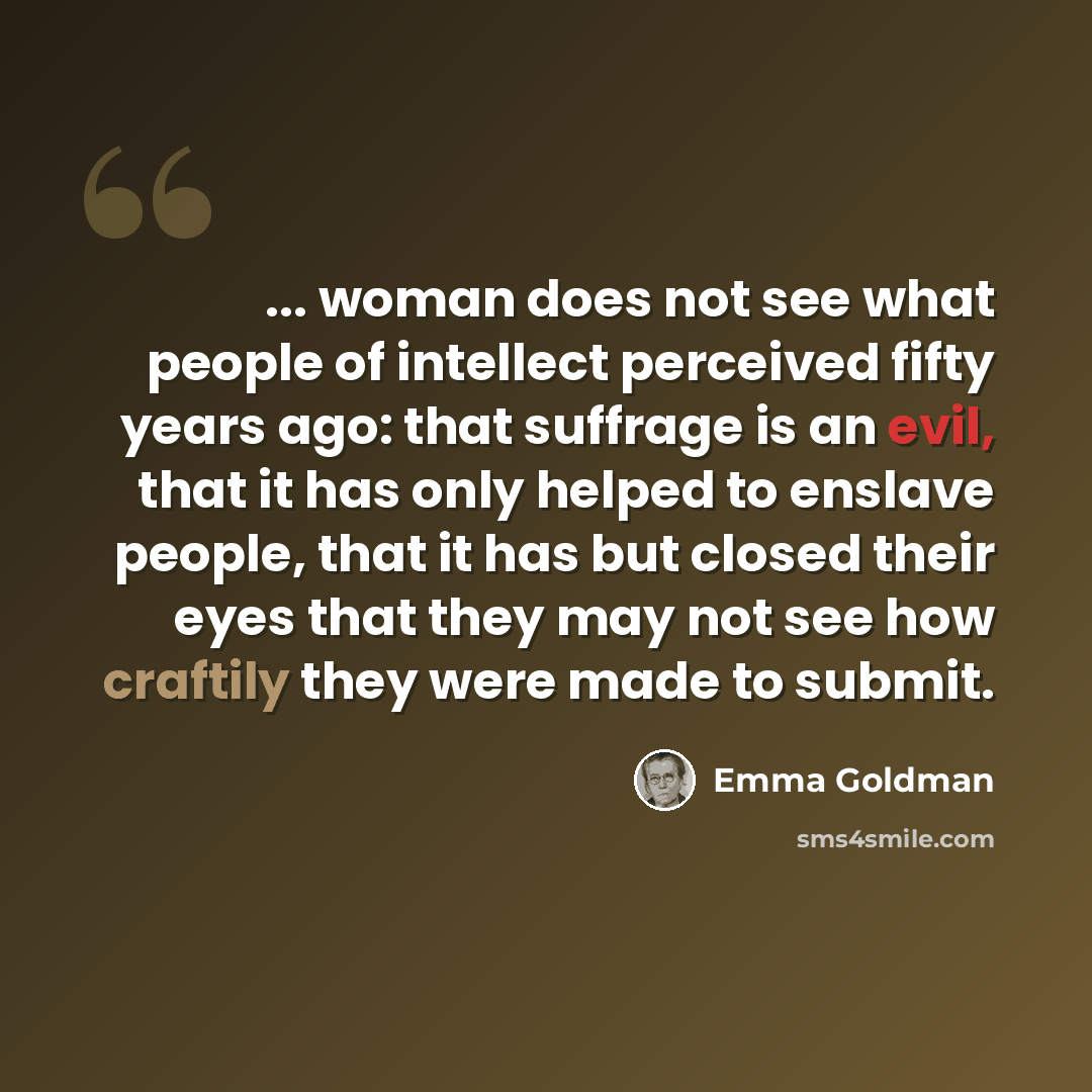 “... woman does not see what people of intellect perceived fifty years ago: that suffrage is an evil, that it has only helped to enslave people, that it has but closed their eyes that they may not see how craftily they were made to submit.” quote by Emma Goldman
