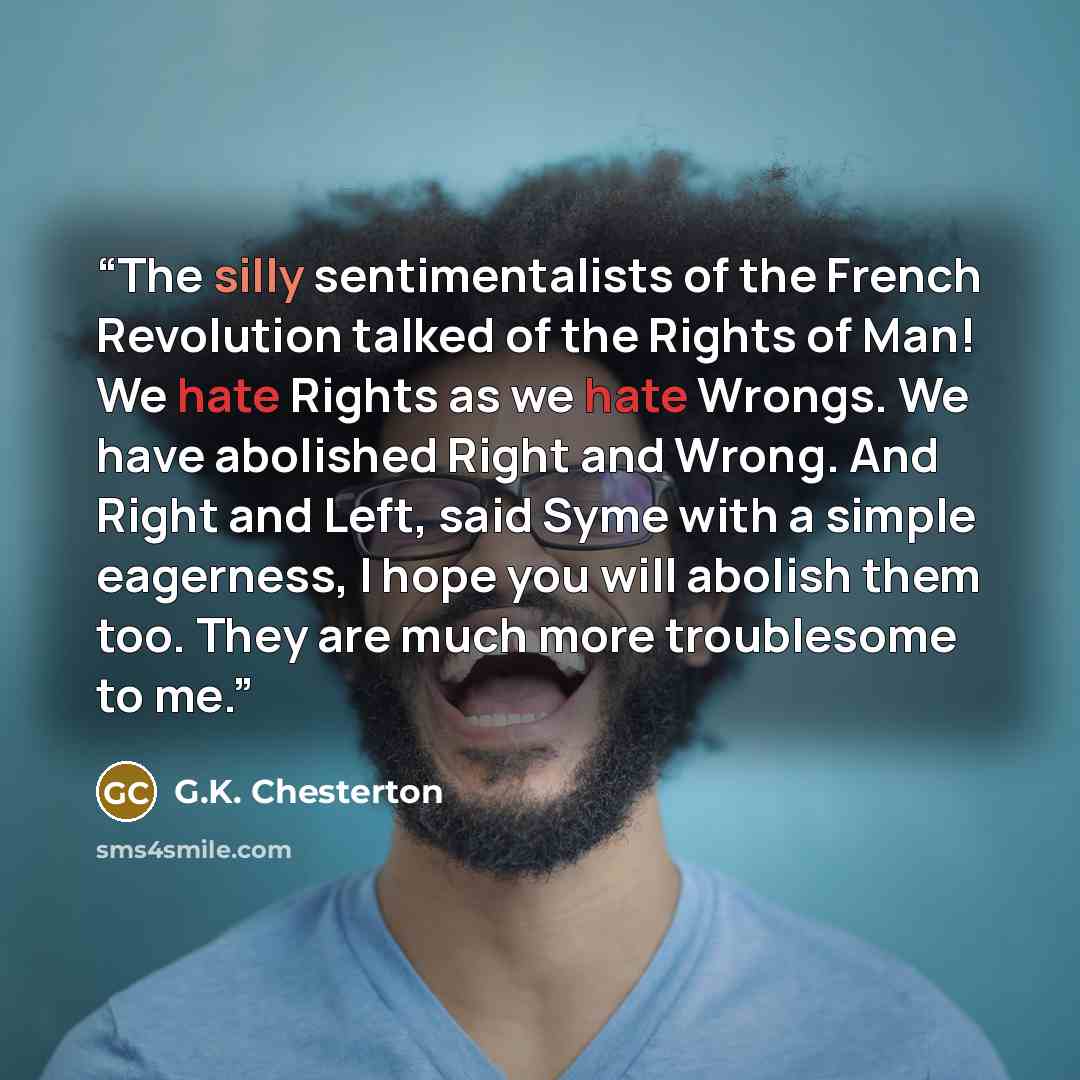 “The silly sentimentalists of the French Revolution talked of the Rights of Man! We hate Rights as we hate Wrongs. We have abolished Right and Wrong. And Right and Left, said Syme with a simple eagerness, I hope you will abolish them too. They are much more troublesome to me.” quote by G.K. Chesterton