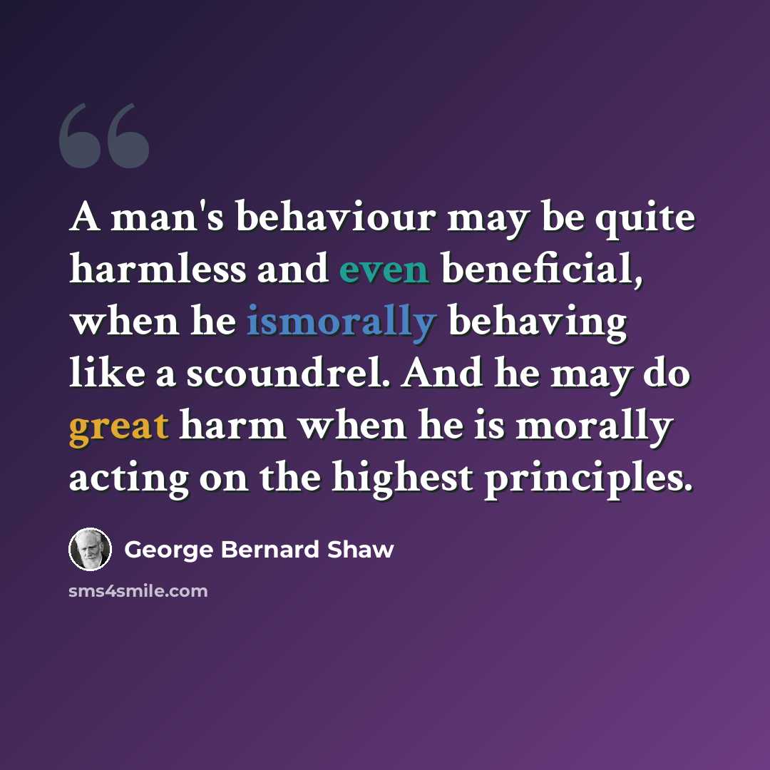 “A man's behaviour may be quite harmless and even beneficial, when he ismorally behaving like a scoundrel. And he may do great harm when he is morally acting on the highest principles.” quote by George Bernard Shaw