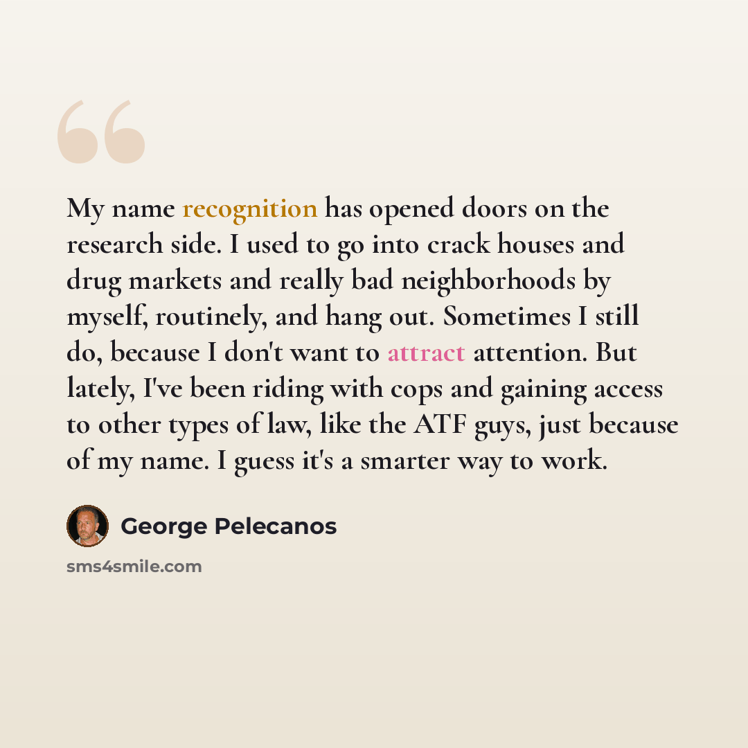 “My name recognition has opened doors on the research side. I used to go into crack houses and drug markets and really bad neighborhoods by myself, routinely, and hang out. Sometimes I still do, because I don't want to attract attention. But lately, I've been riding with cops and gaining access to…” quote by George Pelecanos