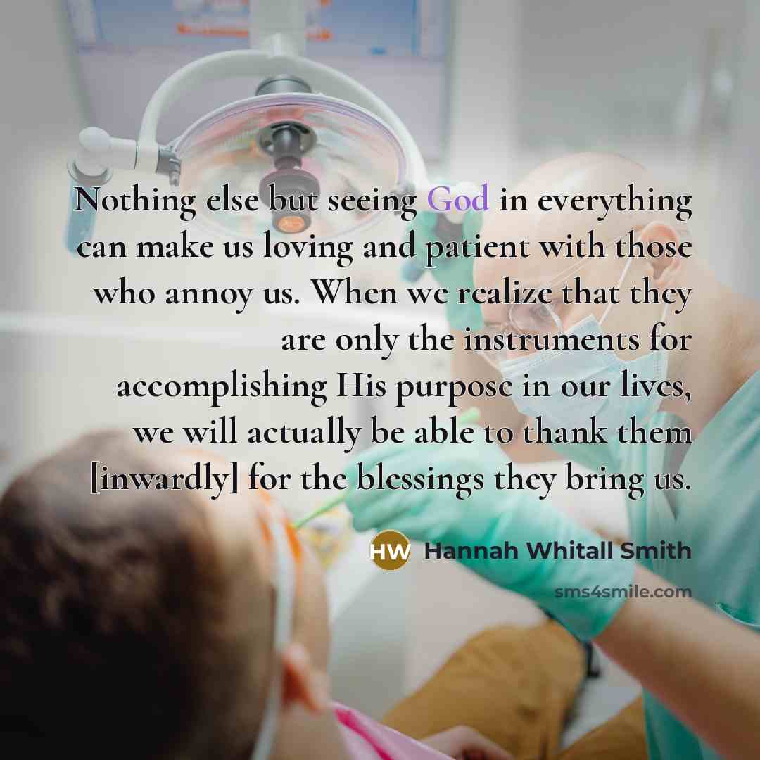 “Nothing else but seeing God in everything can make us loving and patient with those who annoy us. When we realize that they are only the instruments for accomplishing His purpose in our lives, we will actually be able to thank them [inwardly] for the blessings they bring us.” quote by Hannah Whitall Smith
