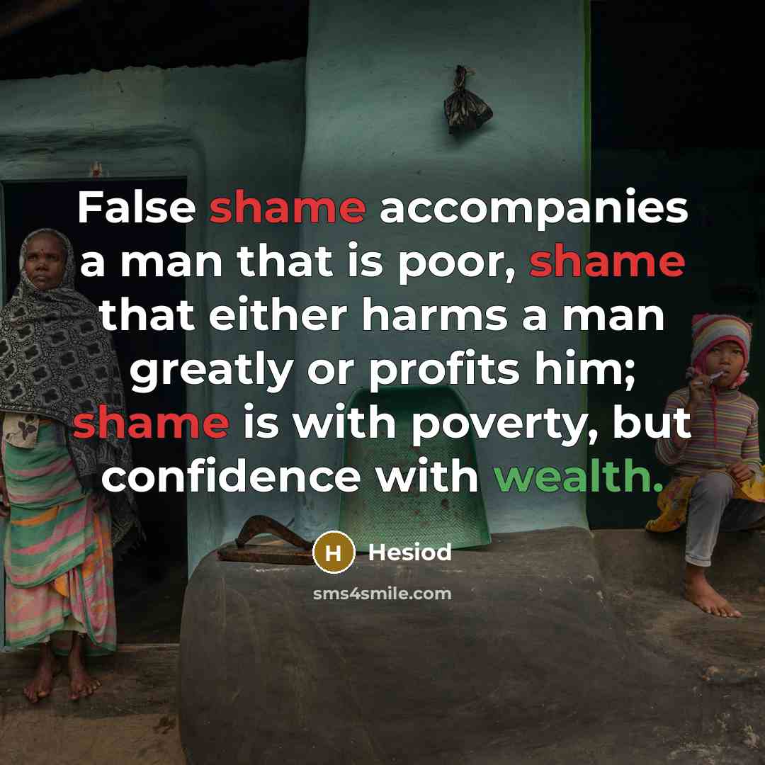 “False shame accompanies a man that is poor, shame that either harms a man greatly or profits him; shame is with poverty, but confidence with wealth.” quote by Hesiod