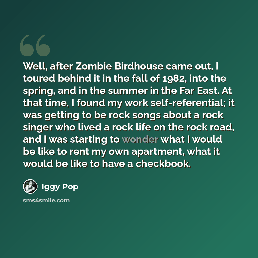 “Well, after Zombie Birdhouse came out, I toured behind it in the fall of 1982, into the spring, and in the summer in the Far East. At that time, I found my work self-referential; it was getting to be rock songs about a rock singer who lived a rock life on the rock road, and I was starting to…” quote by Iggy Pop