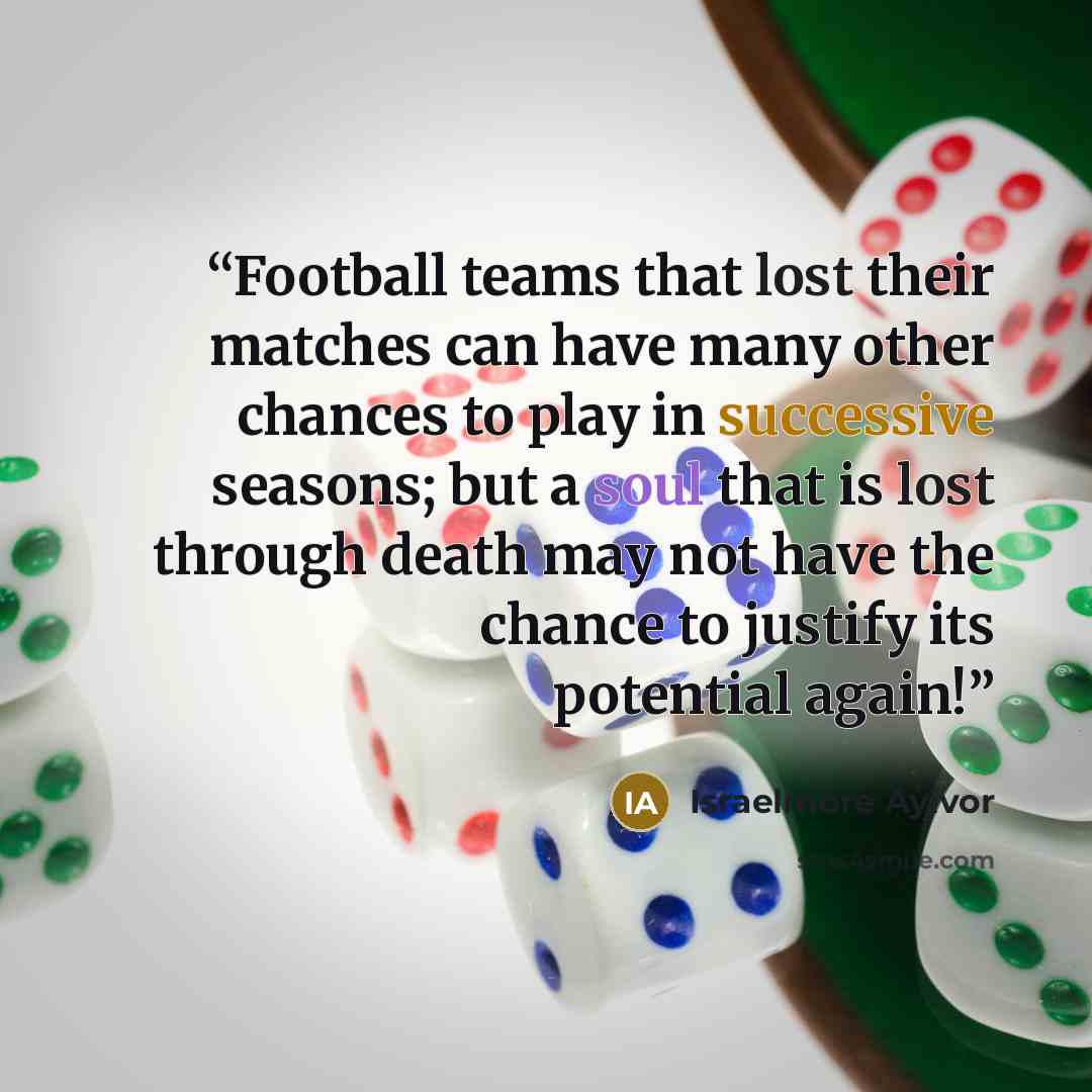 “Football teams that lost their matches can have many other chances to play in successive seasons; but a soul that is lost through death may not have the chance to justify its potential again!” quote by Israelmore Ayivor