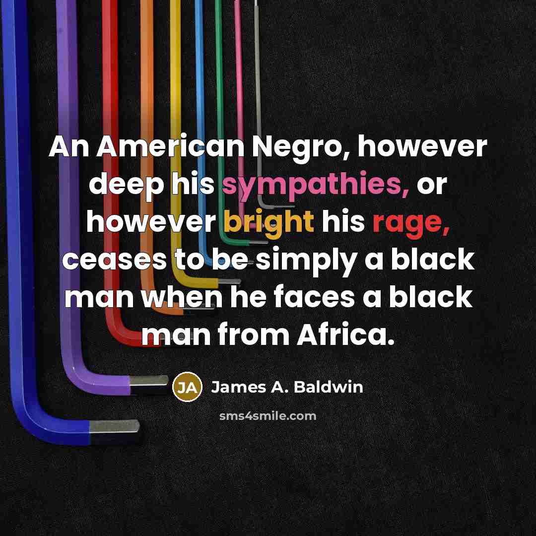 “An American Negro, however deep his sympathies, or however bright his rage, ceases to be simply a black man when he faces a black man from Africa.” quote by James A. Baldwin
