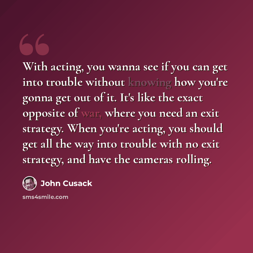 “With acting, you wanna see if you can get into trouble without knowing how you're gonna get out of it. It's like the exact opposite of war, where you need an exit strategy. When you're acting, you should get all the way into trouble with no exit strategy, and have the cameras rolling.” quote by John Cusack