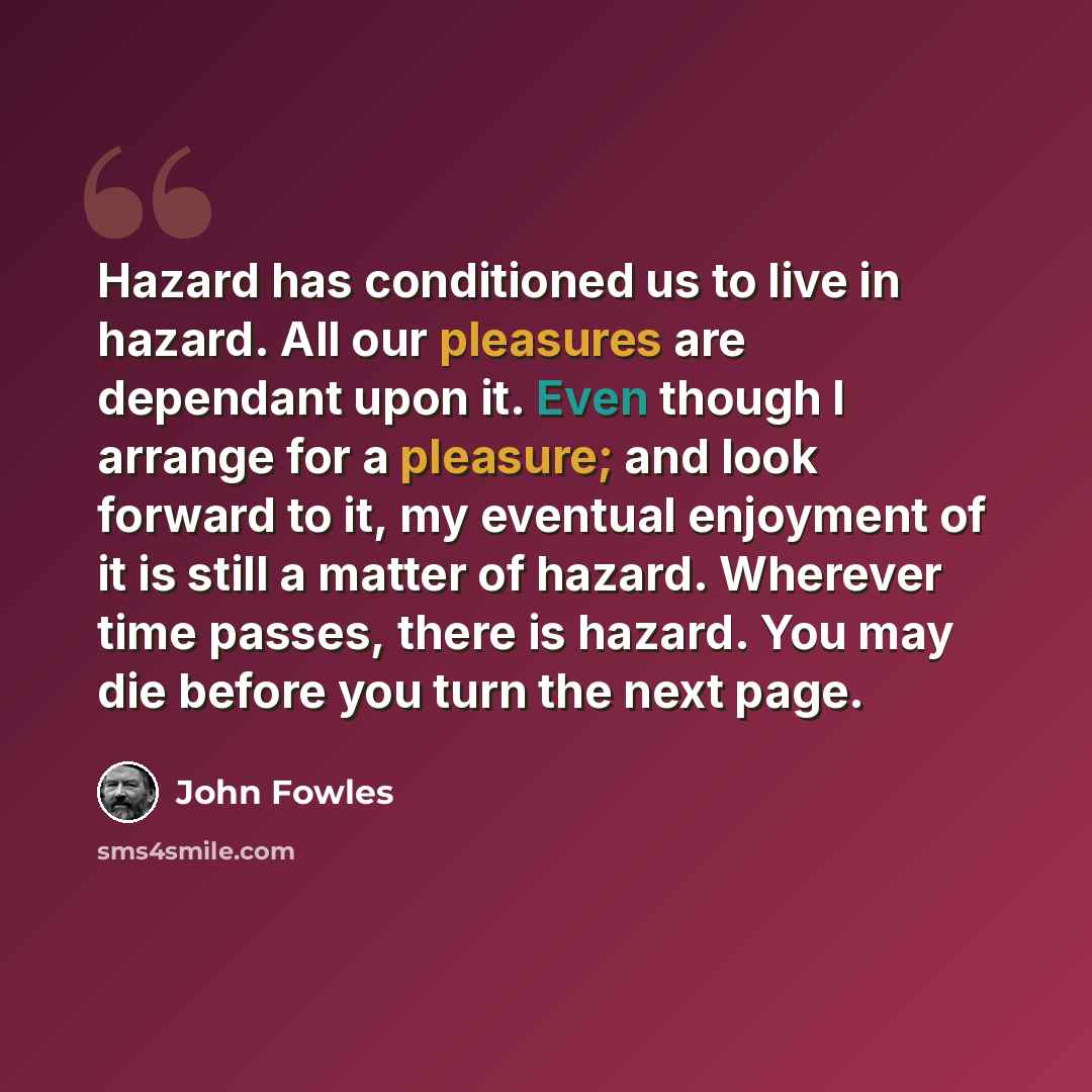 “Hazard has conditioned us to live in hazard. All our pleasures are dependant upon it. Even though I arrange for a pleasure; and look forward to it, my eventual enjoyment of it is still a matter of hazard. Wherever time passes, there is hazard. You may die before you turn the next page.” quote by John Fowles