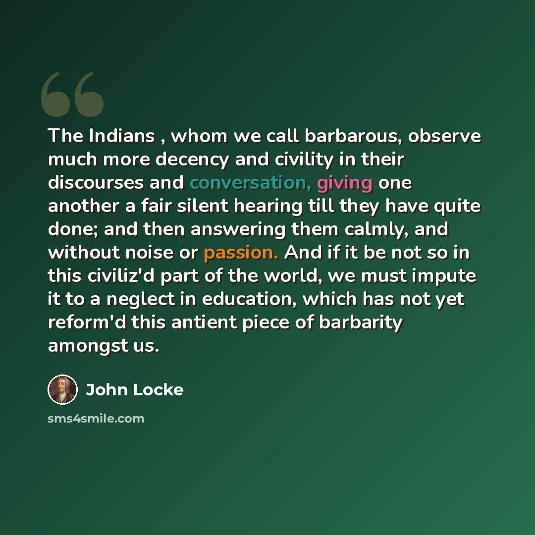 “The Indians , whom we call barbarous, observe much more decency and civility in their discourses and conversation, giving one another a fair silent hearing till they have quite done; and then answering them calmly, and without noise or passion. And if it be not so in this civiliz'd part of the…” quote by John Locke