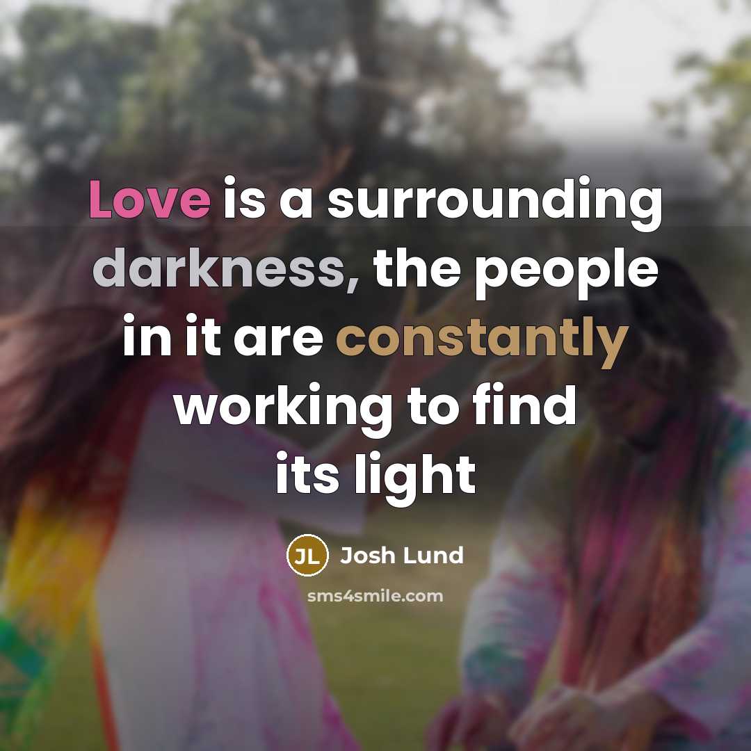 “Love is a surrounding darkness, the people in it are constantly working to find its light” quote by Josh Lund