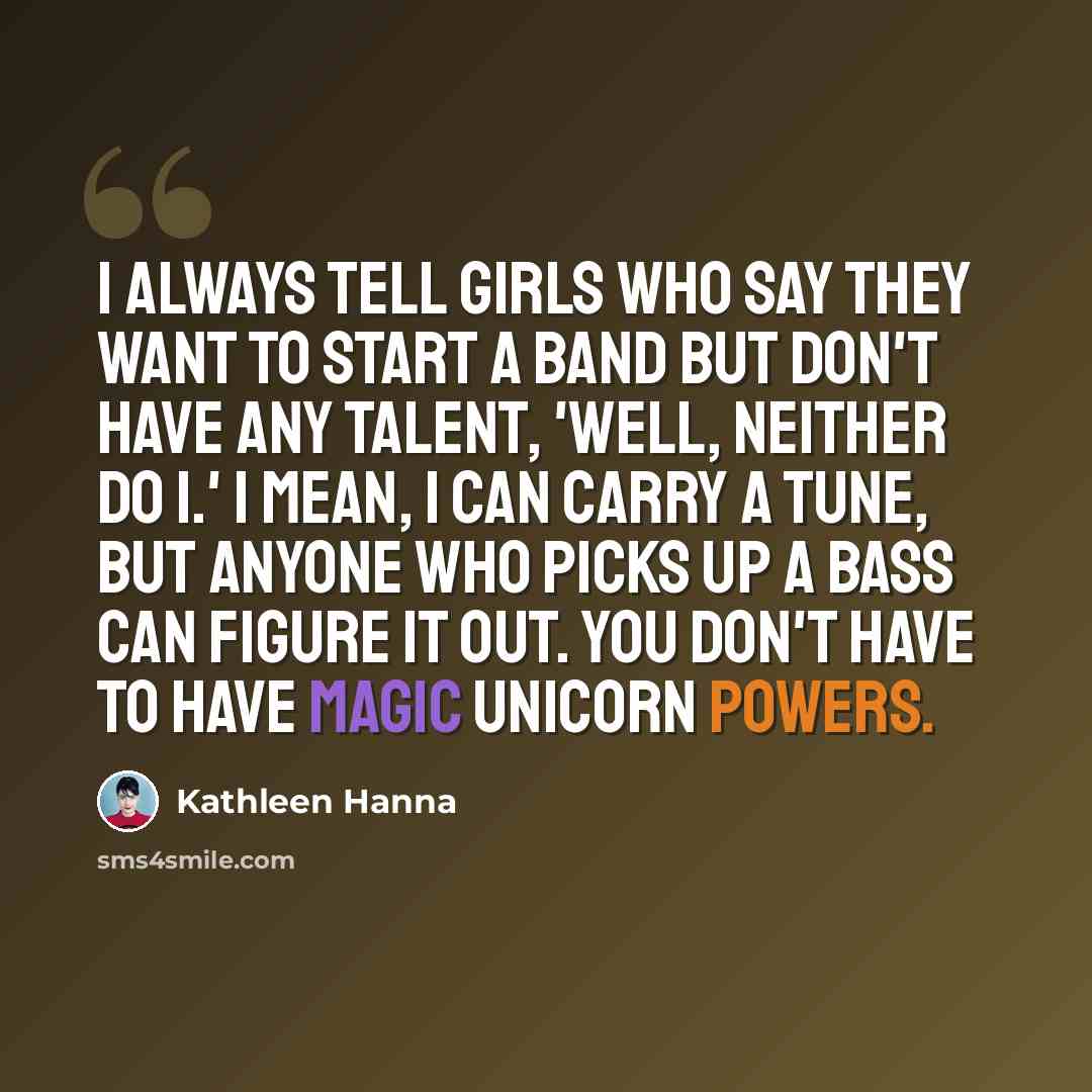 “I always tell girls who say they want to start a band but don't have any talent, 'Well, neither do I.' I mean, I can carry a tune, but anyone who picks up a bass can figure it out. You don't have to have magic unicorn powers.” quote by Kathleen Hanna