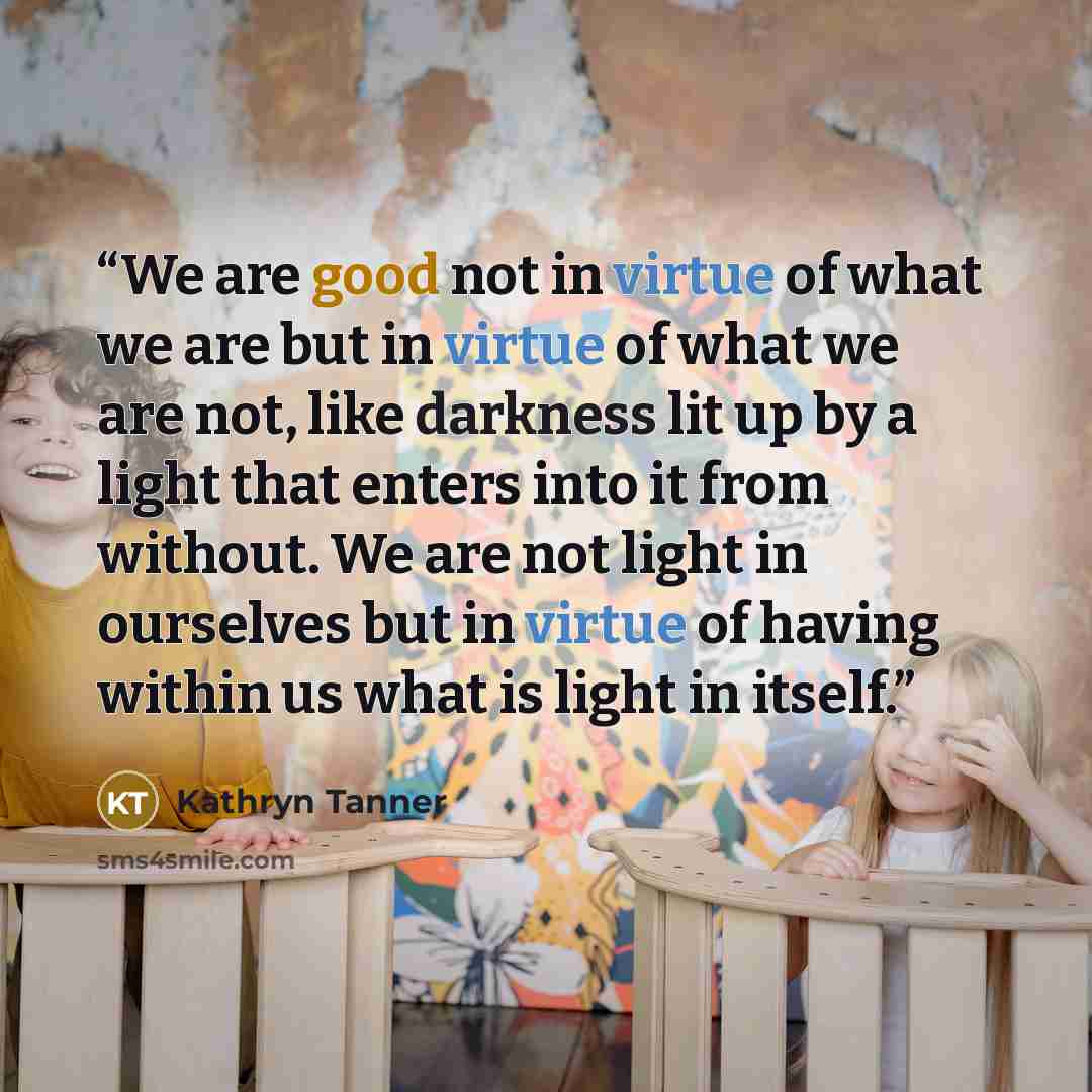“We are good not in virtue of what we are but in virtue of what we are not, like darkness lit up by a light that enters into it from without. We are not light in ourselves but in virtue of having within us what is light in itself.” quote by Kathryn Tanner