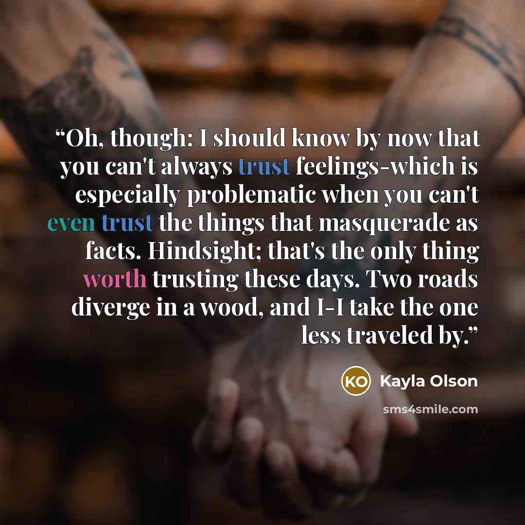 “Oh, though: I should know by now that you can't always trust feelings-which is especially problematic when you can't even trust the things that masquerade as facts. Hindsight; that's the only thing worth trusting these days. Two roads diverge in a wood, and I-I take the one less traveled by.” quote by Kayla Olson