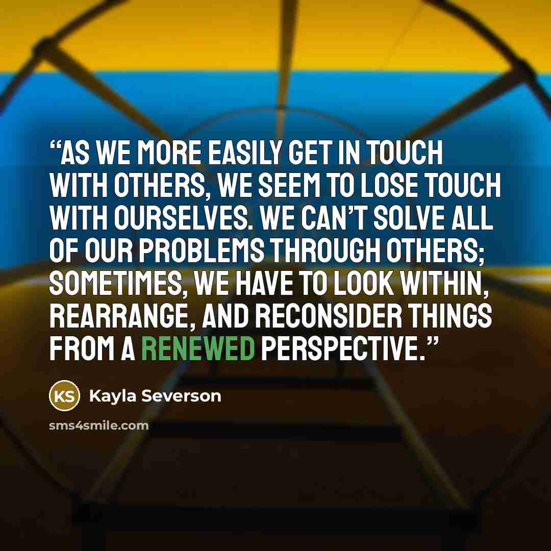 “As we more easily get in touch with others, we seem to lose touch with ourselves. We can’t solve all of our problems through others; sometimes, we have to look within, rearrange, and reconsider things from a renewed perspective.” quote by Kayla Severson