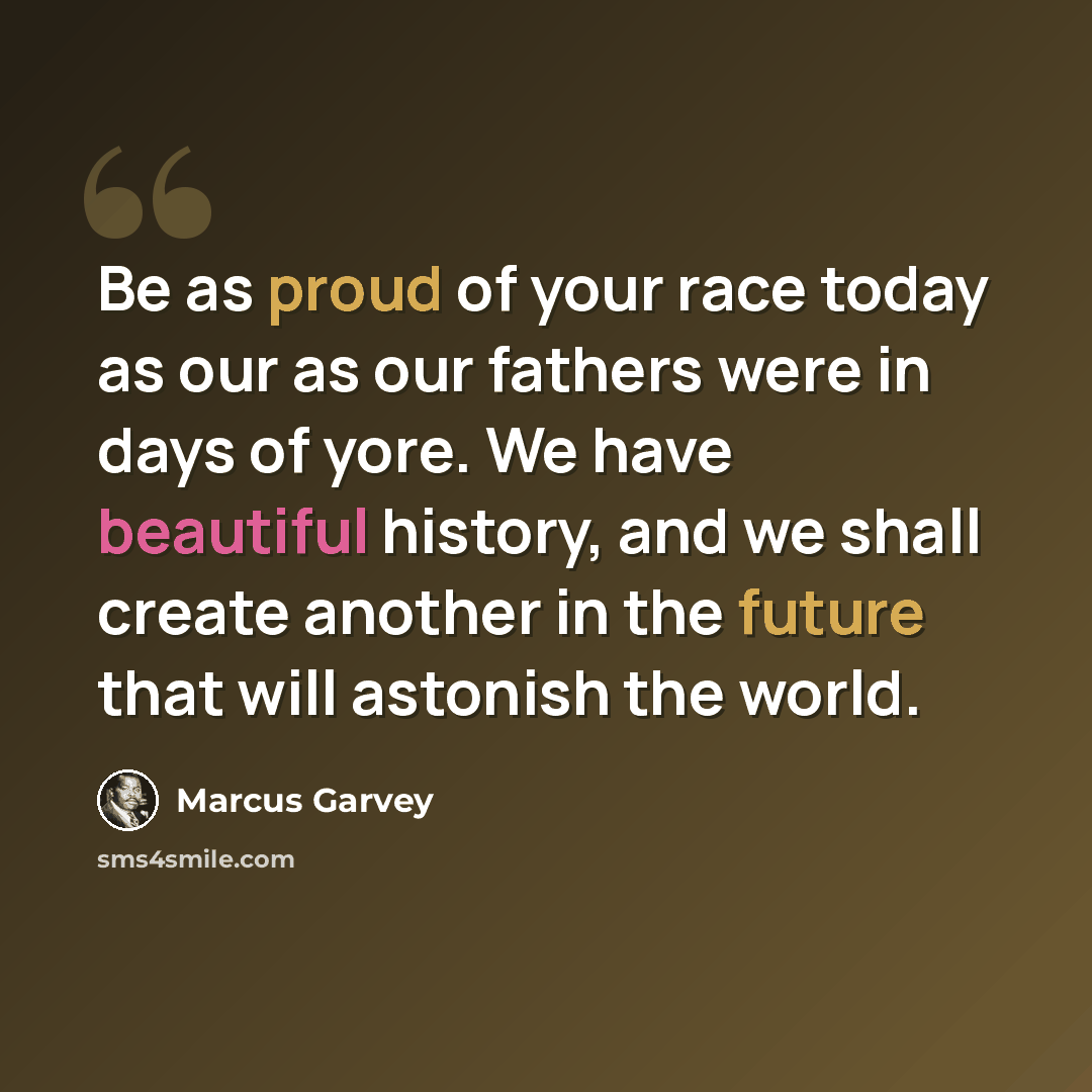 “Be as proud of your race today as our as our fathers were in days of yore. We have beautiful history, and we shall create another in the future that will astonish the world.” quote by Marcus Garvey