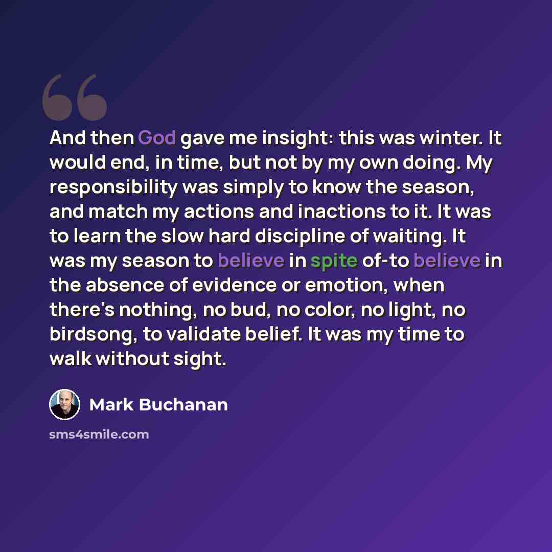 “And then God gave me insight: this was winter. It would end, in time, but not by my own doing. My responsibility was simply to know the season, and match my actions and inactions to it. It was to learn the slow hard discipline of waiting. It was my season to believe in spite of-to believe in the…” quote by Mark Buchanan