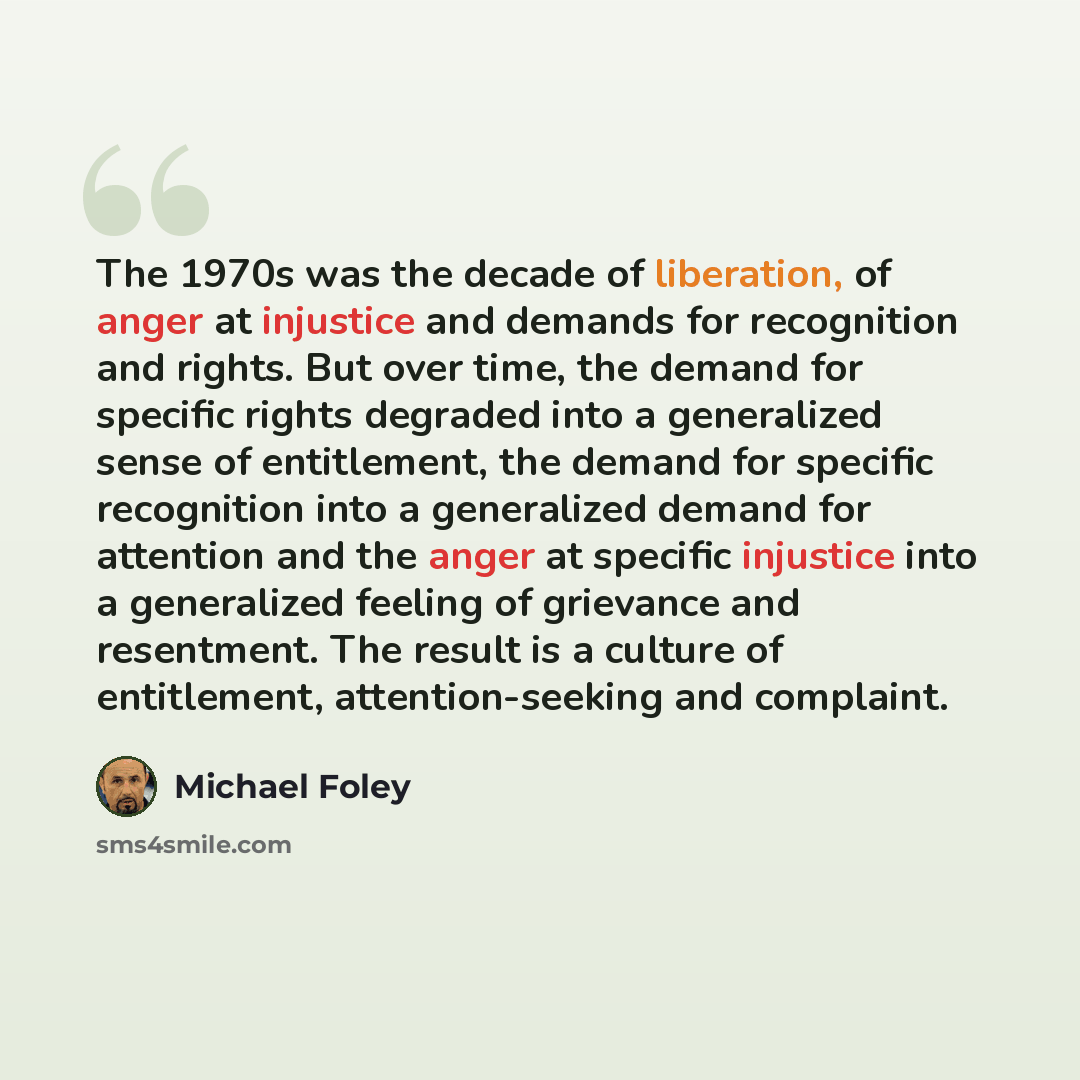 “The 1970s was the decade of liberation, of anger at injustice and demands for recognition and rights. But over time, the demand for specific rights degraded into a generalized sense of entitlement, the demand for specific recognition into a generalized demand for attention and the anger at…” quote by Michael Foley
