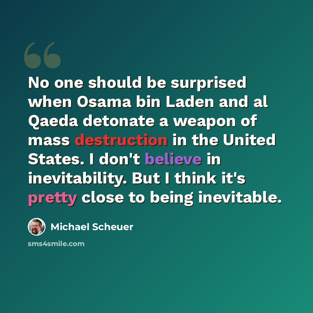 “No one should be surprised when Osama bin Laden and al Qaeda detonate a weapon of mass destruction in the United States. I don't believe in inevitability. But I think it's pretty close to being inevitable.” quote by Michael Scheuer