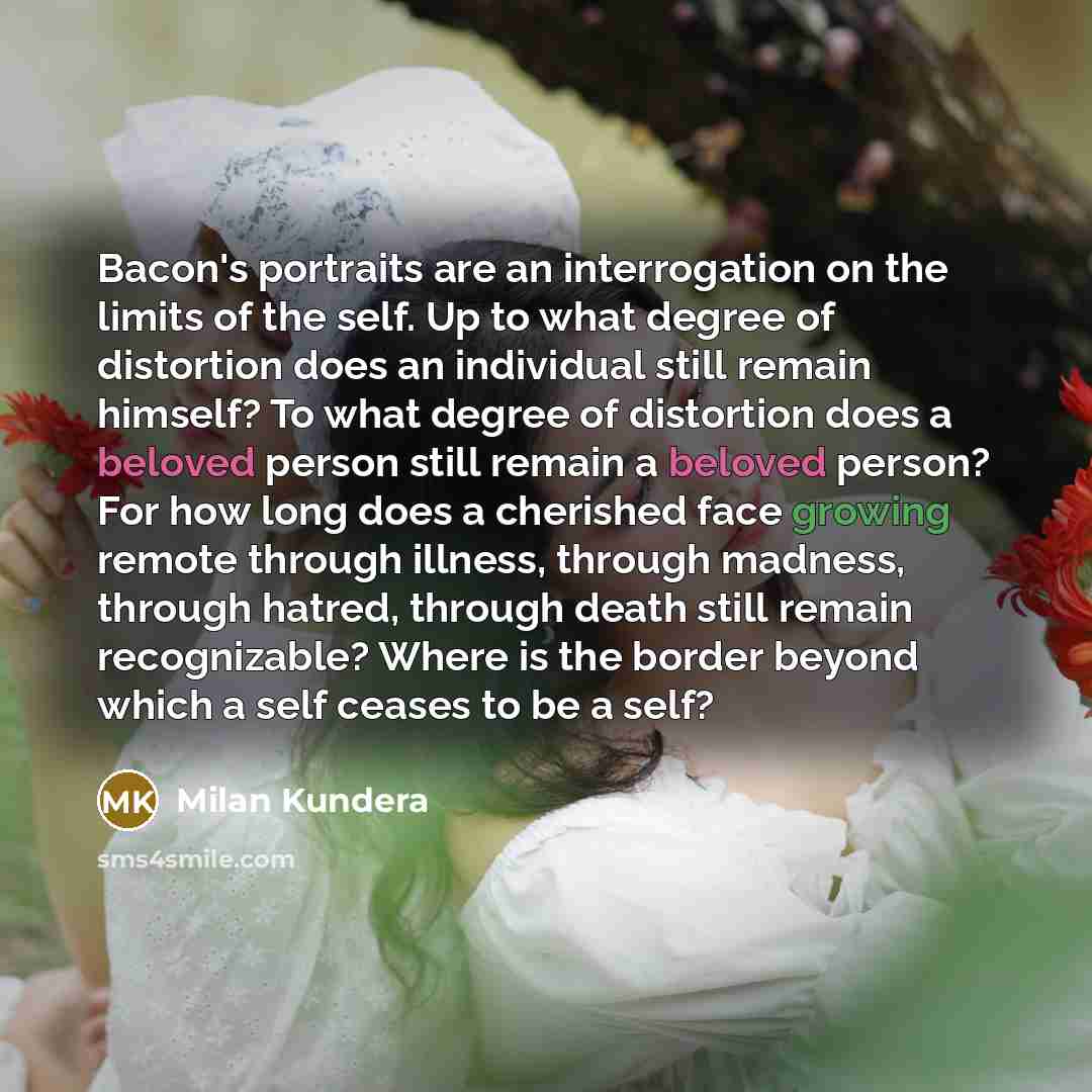 “Bacon's portraits are an interrogation on the limits of the self. Up to what degree of distortion does an individual still remain himself? To what degree of distortion does a beloved person still remain a beloved person? For how long does a cherished face growing remote through illness, through…” quote by Milan Kundera