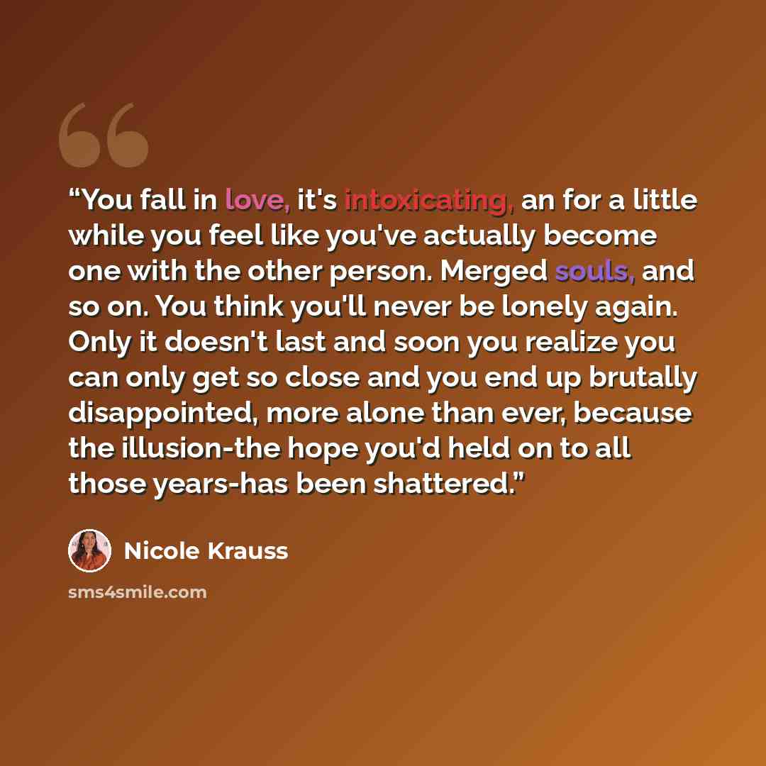 “You fall in love, it's intoxicating, an for a little while you feel like you've actually become one with the other person. Merged souls, and so on. You think you'll never be lonely again. Only it doesn't last and soon you realize you can only get so close and you end up brutally disappointed, more…” quote by Nicole Krauss