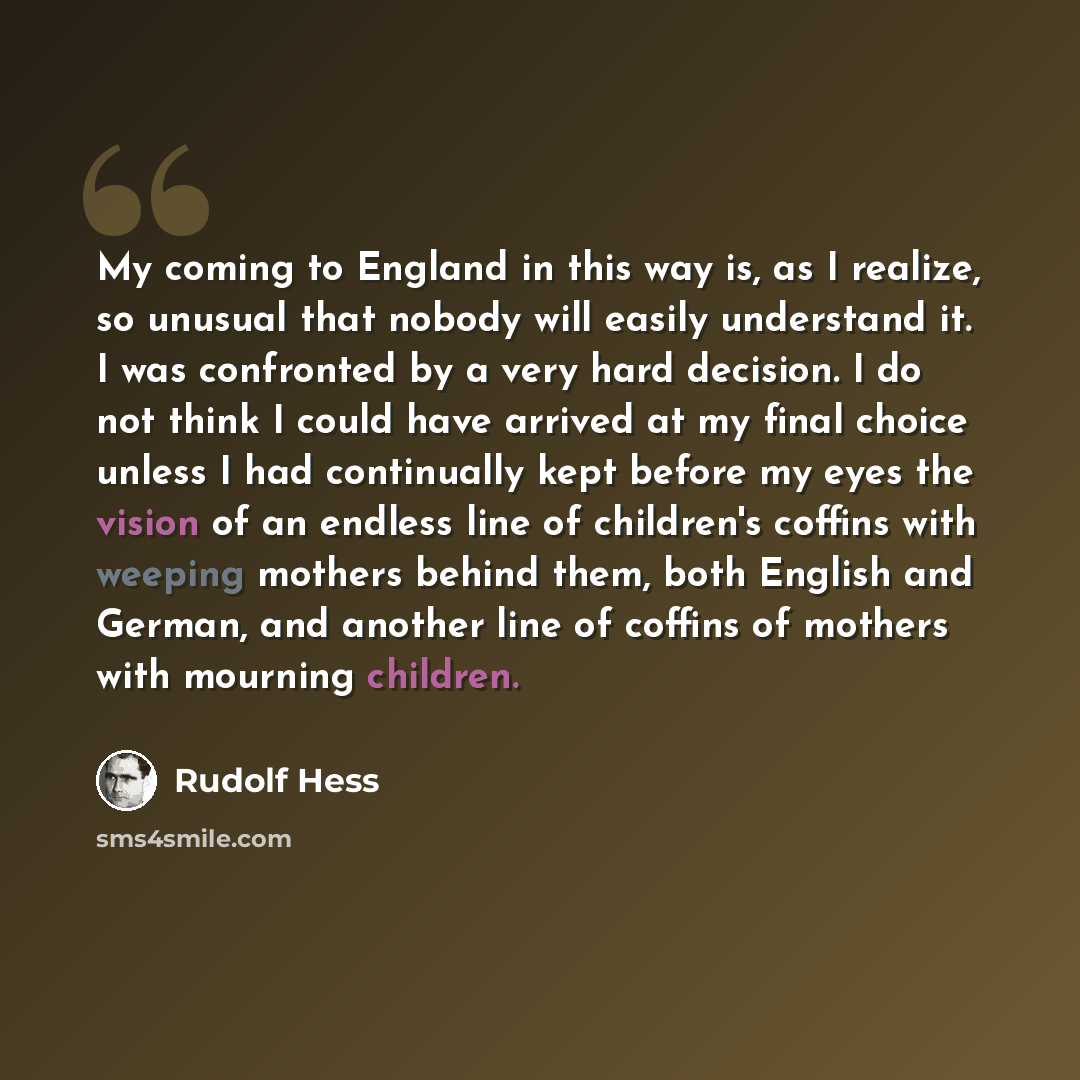 “My coming to England in this way is, as I realize, so unusual that nobody will easily understand it. I was confronted by a very hard decision. I do not think I could have arrived at my final choice unless I had continually kept before my eyes the vision of an endless line of children's coffins…” quote by Rudolf Hess