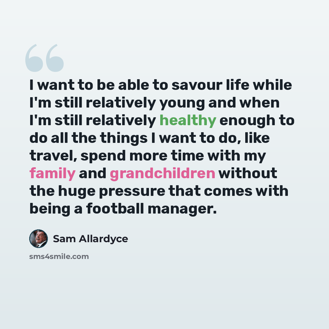“I want to be able to savour life while I'm still relatively young and when I'm still relatively healthy enough to do all the things I want to do, like travel, spend more time with my family and grandchildren without the huge pressure that comes with being a football manager.” quote by Sam Allardyce
