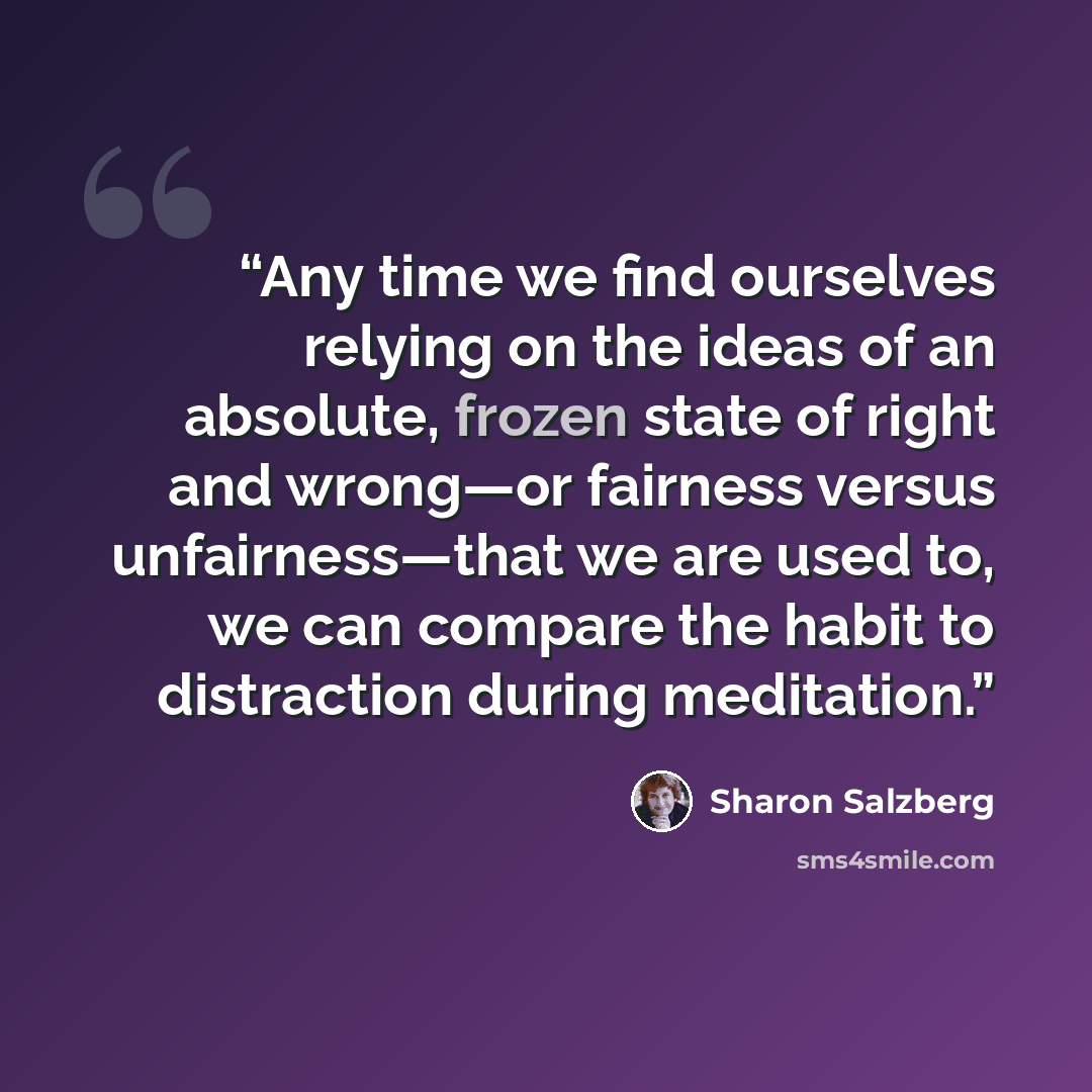 “Any time we find ourselves relying on the ideas of an absolute, frozen state of right and wrong—or fairness versus unfairness—that we are used to, we can compare the habit to distraction during meditation.” quote by Sharon Salzberg
