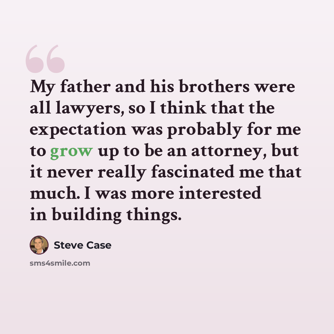 “My father and his brothers were all lawyers, so I think that the expectation was probably for me to grow up to be an attorney, but it never really fascinated me that much. I was more interested in building things.” quote by Steve Case