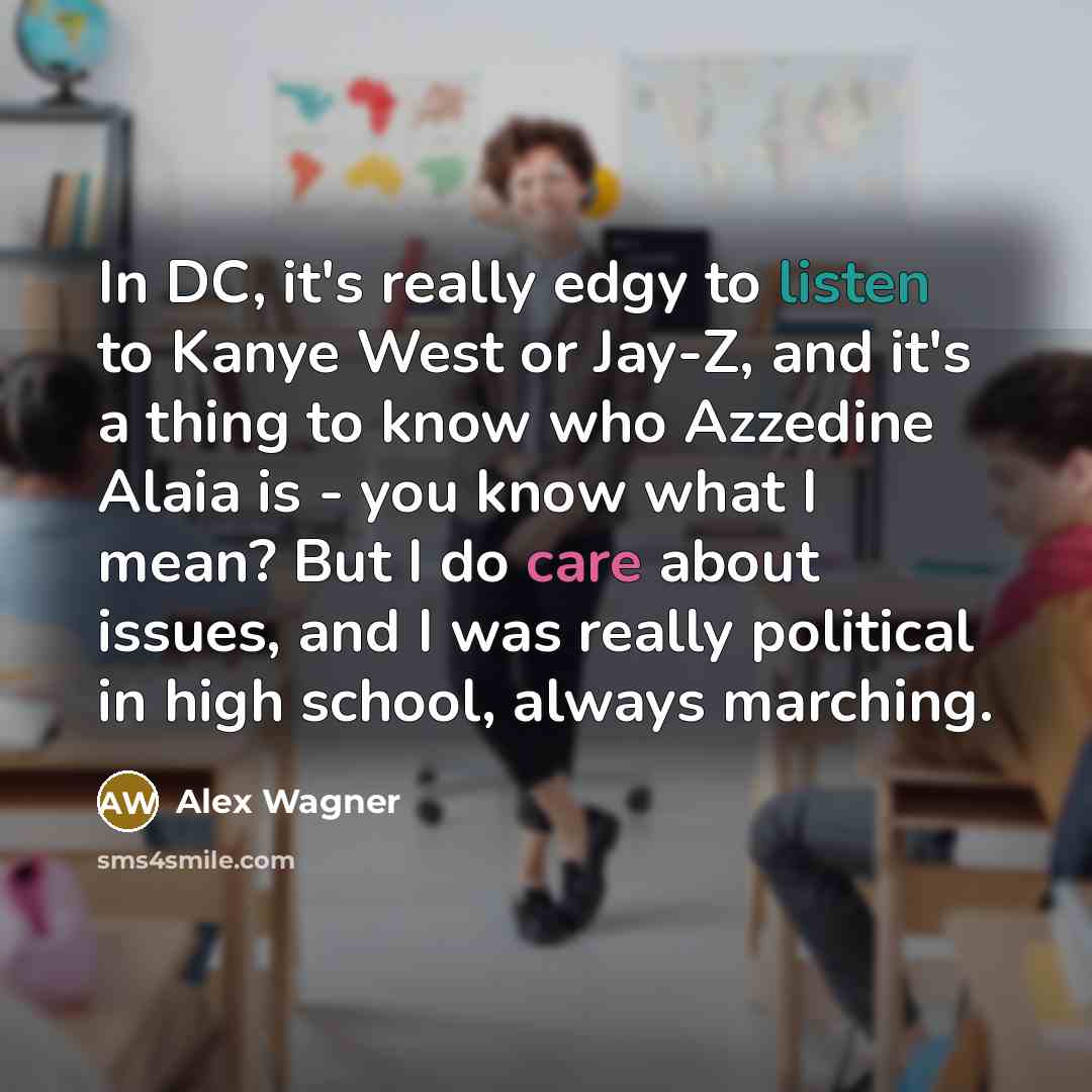 “In DC, it's really edgy to listen to Kanye West or Jay-Z, and it's a thing to know who Azzedine Alaia is - you know what I mean? But I do care about issues, and I was really political in high school, always marching.” quote by Alex Wagner