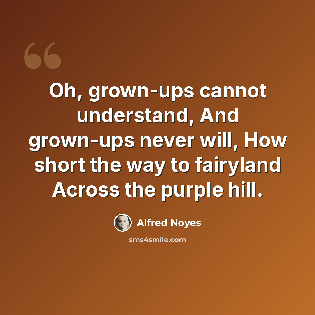 “Oh, grown-ups cannot understand, And grown-ups never will, How short the way to fairyland Across the purple hill.” quote by Alfred Noyes