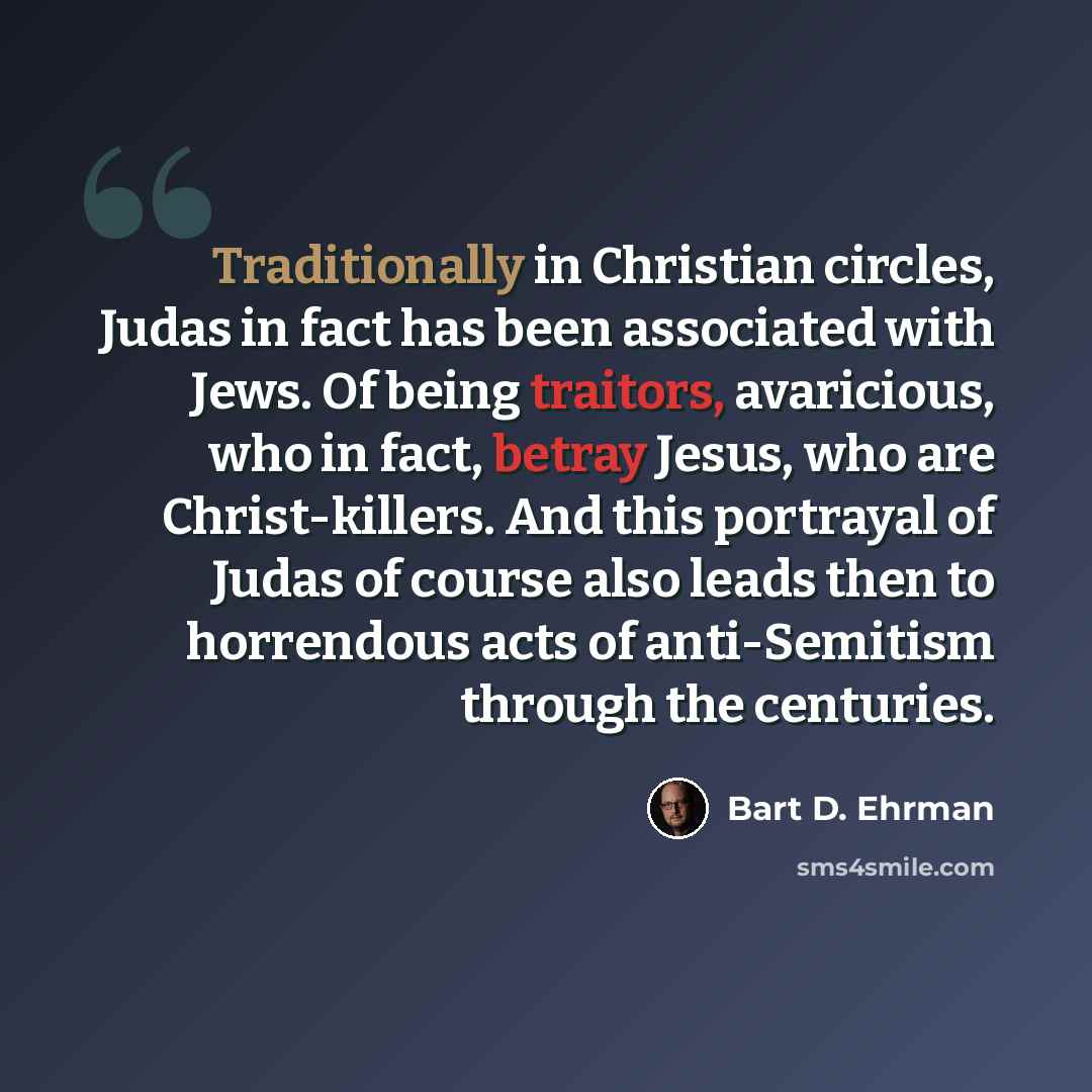 “Traditionally in Christian circles, Judas in fact has been associated with Jews. Of being traitors, avaricious, who in fact, betray Jesus, who are Christ-killers. And this portrayal of Judas of course also leads then to horrendous acts of anti-Semitism through the centuries.” quote by Bart D. Ehrman