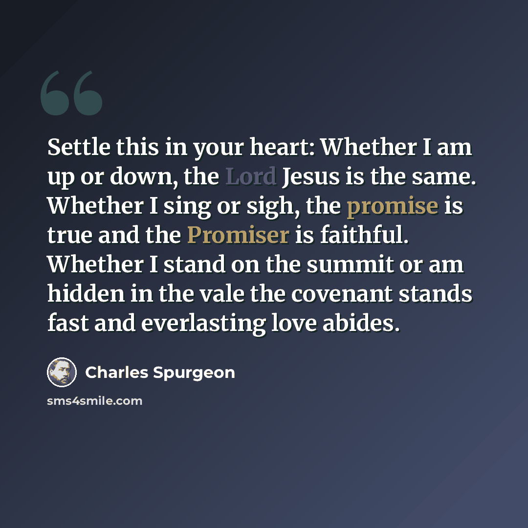 “Settle this in your heart: Whether I am up or down, the Lord Jesus is the same. Whether I sing or sigh, the promise is true and the Promiser is faithful. Whether I stand on the summit or am hidden in the vale the covenant stands fast and everlasting love abides.” quote by Charles Spurgeon