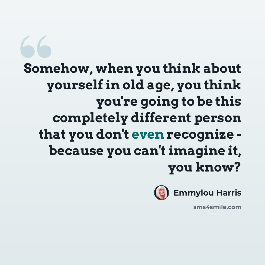 “Somehow, when you think about yourself in old age, you think you're going to be this completely different person that you don't even recognize - because you can't imagine it, you know?” quote by Emmylou Harris