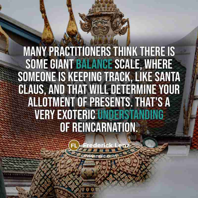 “Many practitioners think there is some giant balance scale, where someone is keeping track, like Santa Claus, and that will determine your allotment of presents. That's a very exoteric understanding of reincarnation.” quote by Frederick Lenz